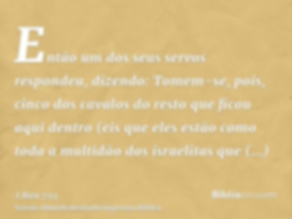 Então um dos seus servos respondeu, dizendo: Tomem-se, pois, cinco dos cavalos do resto que ficou aqui dentro (eis que eles estão como toda a multidão dos israe