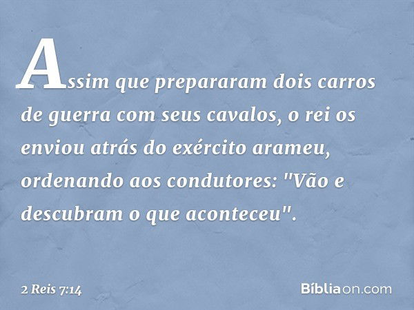 Assim que prepararam dois carros de guerra com seus cavalos, o rei os enviou atrás do exército arameu, ordenando aos condutores: "Vão e descubram o que acontece