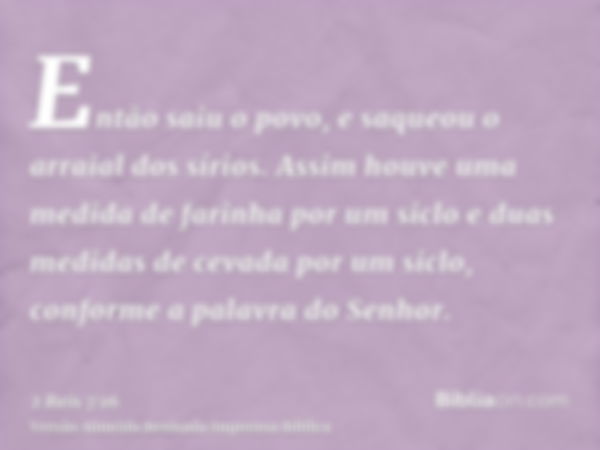 Então saiu o povo, e saqueou o arraial dos sírios. Assim houve uma medida de farinha por um siclo e duas medidas de cevada por um siclo, conforme a palavra do S