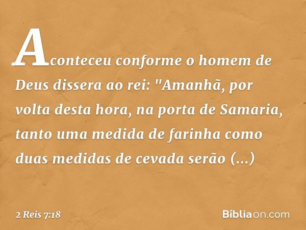 Aconteceu conforme o homem de Deus dissera ao rei: "Ama­nhã, por volta desta hora, na porta de Samaria, tanto uma medida de farinha como duas medidas de cevada 