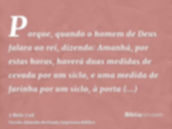 Porque, quando o homem de Deus falara ao rei, dizendo: Amanhã, por estas horas, haverá duas medidas de cevada por um siclo, e uma medida de farinha por um siclo