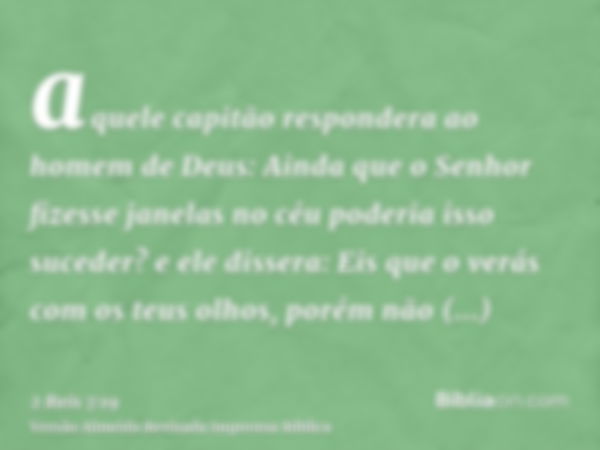 aquele capitão respondera ao homem de Deus: Ainda que o Senhor fizesse janelas no céu poderia isso suceder? e ele dissera: Eis que o verás com os teus olhos, po