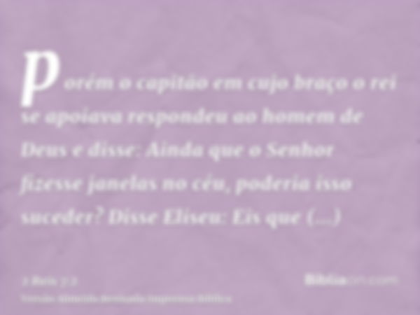 porém o capitão em cujo braço o rei se apoiava respondeu ao homem de Deus e disse: Ainda que o Senhor fizesse janelas no céu, poderia isso suceder? Disse Eliseu