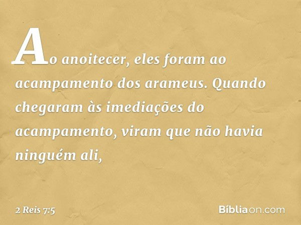 Ao anoitecer, eles foram ao acampamento dos arameus. Quando chegaram às imediações do acampamento, viram que não havia ninguém ali, -- 2 Reis 7:5