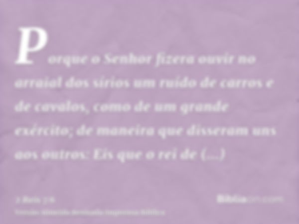 Porque o Senhor fizera ouvir no arraial dos sírios um ruído de carros e de cavalos, como de um grande exército; de maneira que disseram uns aos outros: Eis que 