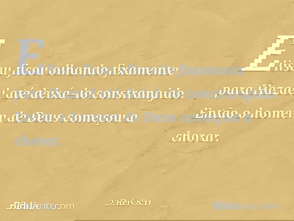 Eliseu ficou olhando fixamente para Hazael até deixá-lo constrangido. Então o homem de Deus começou a chorar. -- 2 Reis 8:11