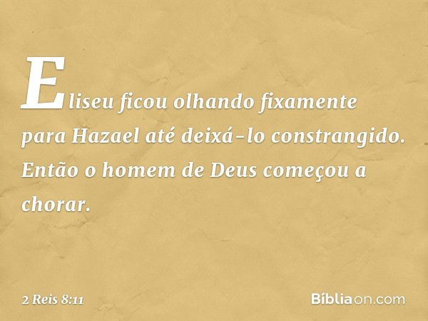 Eliseu ficou olhando fixamente para Hazael até deixá-lo constrangido. Então o homem de Deus começou a chorar. -- 2 Reis 8:11