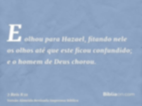 E olhou para Hazael, fitando nele os olhos até que este ficou confundido; e o homem de Deus chorou.