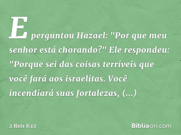 E perguntou Hazael: "Por que meu senhor está chorando?"
Ele respondeu: "Porque sei das coisas terríveis que você fará aos israelitas. Você incendiará suas forta