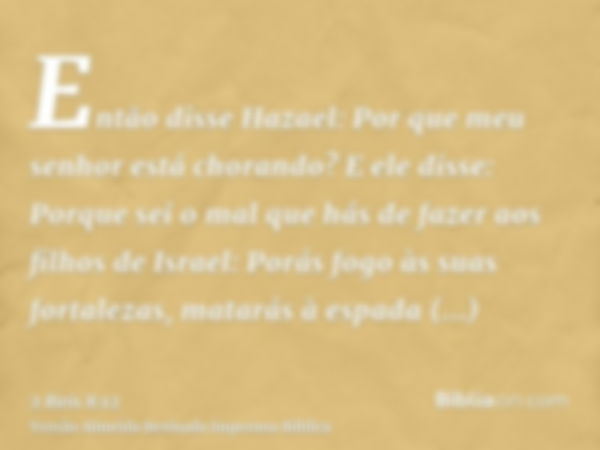 Então disse Hazael: Por que meu senhor está chorando? E ele disse: Porque sei o mal que hás de fazer aos filhos de Israel: Porás fogo às suas fortalezas, matará