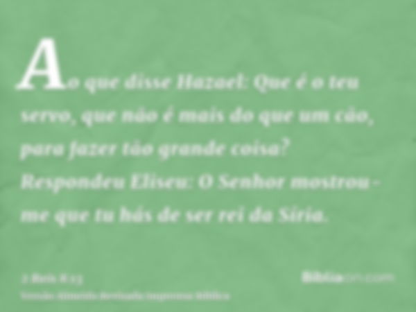 Ao que disse Hazael: Que é o teu servo, que não é mais do que um cão, para fazer tão grande coisa? Respondeu Eliseu: O Senhor mostrou-me que tu hás de ser rei d