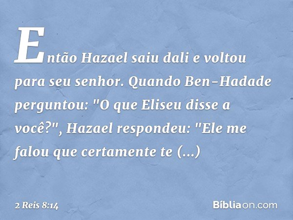 Então Hazael saiu dali e voltou para seu senhor. Quando Ben-Hadade perguntou: "O que Eliseu disse a você?", Hazael respondeu: "Ele me falou que certamente te re