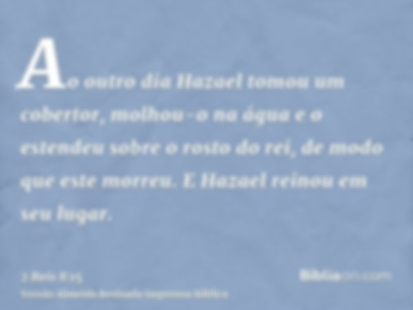 Ao outro dia Hazael tomou um cobertor, molhou-o na água e o estendeu sobre o rosto do rei, de modo que este morreu. E Hazael reinou em seu lugar.