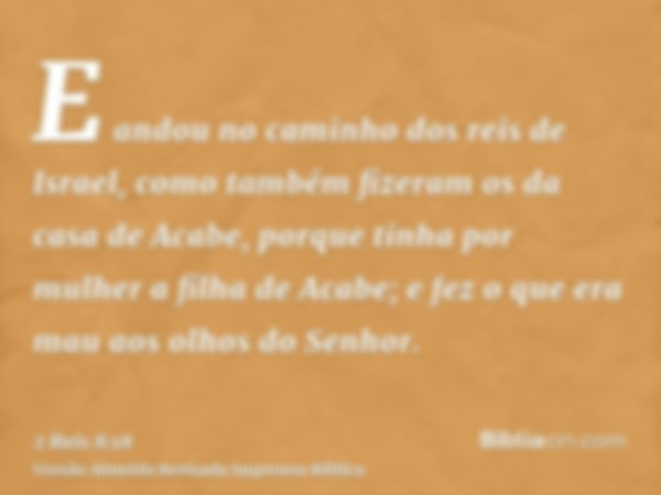 E andou no caminho dos reis de Israel, como também fizeram os da casa de Acabe, porque tinha por mulher a filha de Acabe; e fez o que era mau aos olhos do Senho