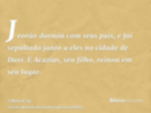 Jeorão dormiu com seus pais, e foi sepultado junto a eles na cidade de Davi. E Acazias, seu filho, reinou em seu lugar.