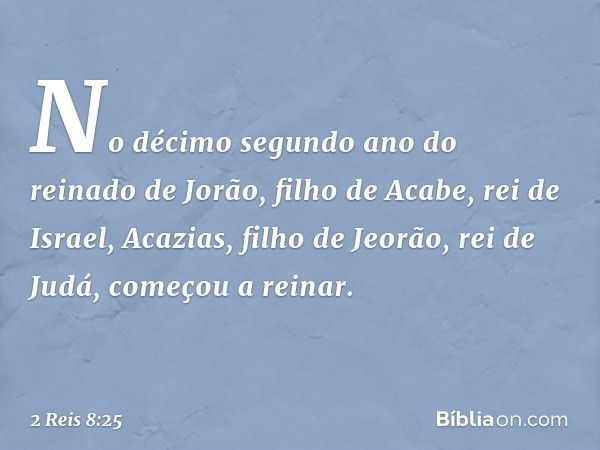 No décimo segundo ano do reinado de Jorão, filho de Acabe, rei de Israel, Acazias, filho de Jeorão, rei de Judá, começou a reinar. -- 2 Reis 8:25