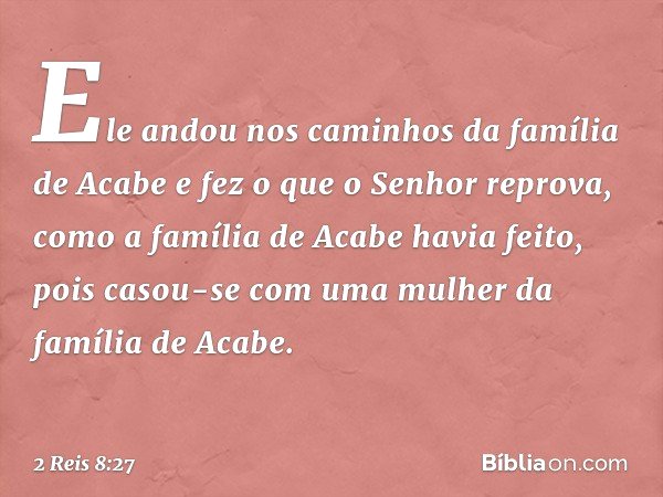 Ele andou nos caminhos da família de Acabe e fez o que o Senhor reprova, como a família de Acabe havia feito, pois casou-se com uma mulher da família de Acabe. 