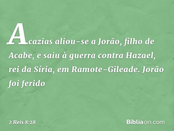 Acazias aliou-se a Jorão, filho de Acabe, e saiu à guerra contra Hazael, rei da Síria, em Ramote-Gileade. Jorão foi ferido -- 2 Reis 8:28