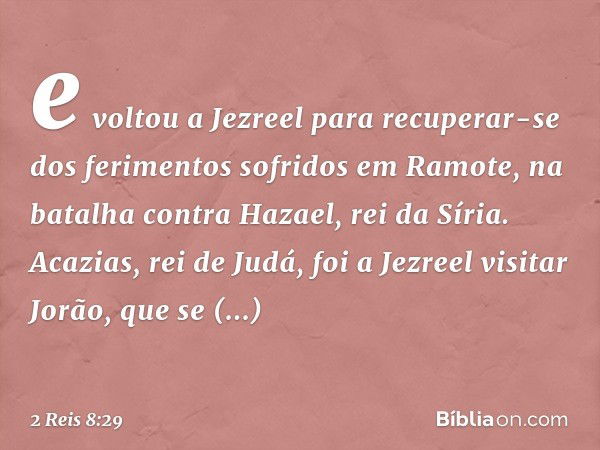 e voltou a Jezreel para recuperar-se dos ferimentos sofridos em Ramote, na batalha contra Hazael, rei da Síria.
Acazias, rei de Judá, foi a Jezreel visitar Jorã