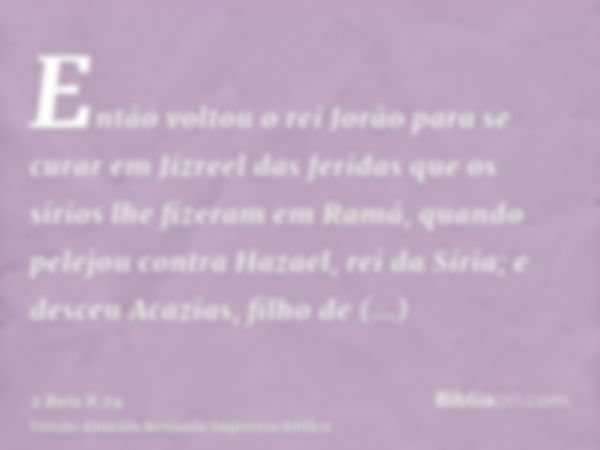 Então voltou o rei Jorão para se curar em Jizreel das feridas que os sírios lhe fizeram em Ramá, quando pelejou contra Hazael, rei da Síria; e desceu Acazias, f