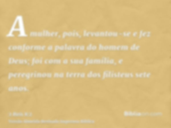 A mulher, pois, levantou-se e fez conforme a palavra do homem de Deus; foi com a sua família, e peregrinou na terra dos filisteus sete anos.