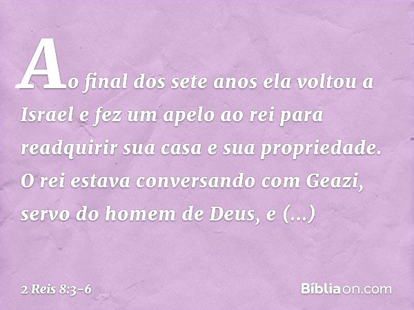 Ao final dos sete anos ela voltou a Israel e fez um apelo ao rei para readquirir sua casa e sua propriedade. O rei estava conversando com Geazi, servo do homem 