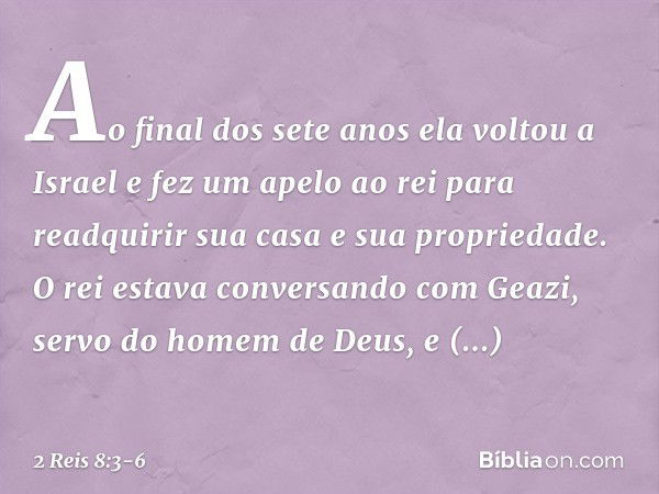 Ao final dos sete anos ela voltou a Israel e fez um apelo ao rei para readquirir sua casa e sua propriedade. O rei estava conversando com Geazi, servo do homem 