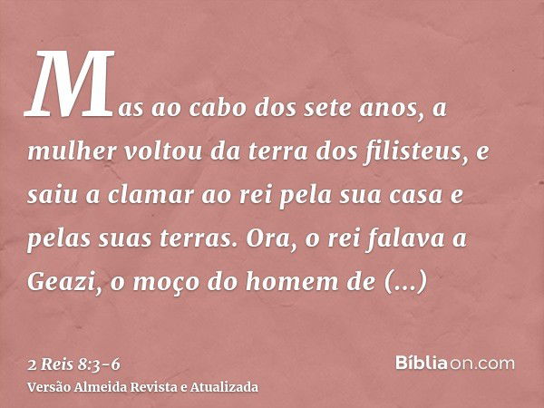 Mas ao cabo dos sete anos, a mulher voltou da terra dos filisteus, e saiu a clamar ao rei pela sua casa e pelas suas terras.Ora, o rei falava a Geazi, o moço do