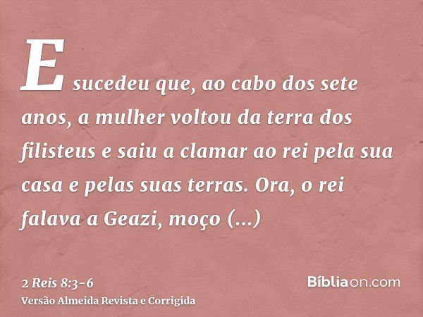 E sucedeu que, ao cabo dos sete anos, a mulher voltou da terra dos filisteus e saiu a clamar ao rei pela sua casa e pelas suas terras.Ora, o rei falava a Geazi,