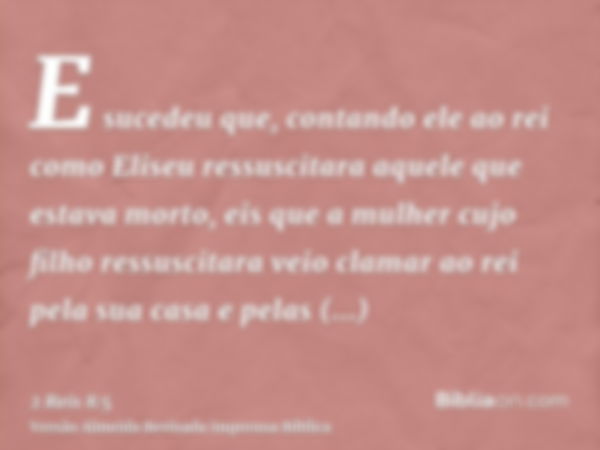 E sucedeu que, contando ele ao rei como Eliseu ressuscitara aquele que estava morto, eis que a mulher cujo filho ressuscitara veio clamar ao rei pela sua casa e