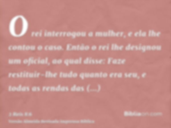 O rei interrogou a mulher, e ela lhe contou o caso. Então o rei lhe designou um oficial, ao qual disse: Faze restituir-lhe tudo quanto era seu, e todas as renda