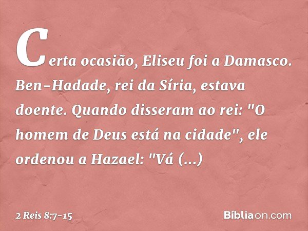 Certa ocasião, Eliseu foi a Damasco. Ben-Hadade, rei da Síria, estava doente. Quando disseram ao rei: "O homem de Deus está na cidade", ele ordenou a Hazael: "V