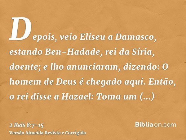 Depois, veio Eliseu a Damasco, estando Ben-Hadade, rei da Síria, doente; e lho anunciaram, dizendo: O homem de Deus é chegado aqui.Então, o rei disse a Hazael: 