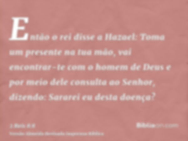 Então o rei disse a Hazael: Toma um presente na tua mão, vai encontrar-te com o homem de Deus e por meio dele consulta ao Senhor, dizendo: Sararei eu desta doen