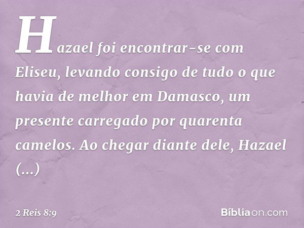 Hazael foi encontrar-se com Eliseu, levando consigo de tudo o que havia de melhor em Damasco, um presente carregado por quarenta camelos. Ao chegar diante dele,