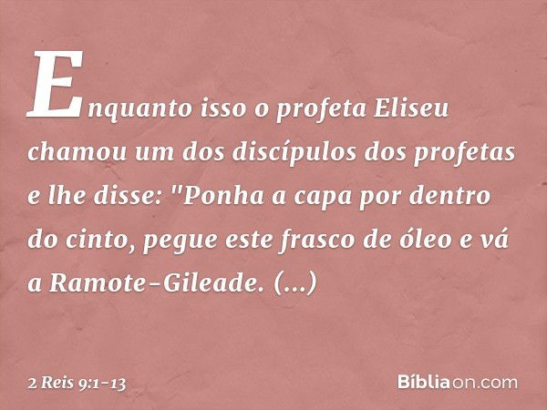 Enquanto isso o profeta Eliseu chamou um dos discípulos dos profetas e lhe disse: "Ponha a capa por dentro do cinto, pegue este frasco de óleo e vá a Ramote-Gil