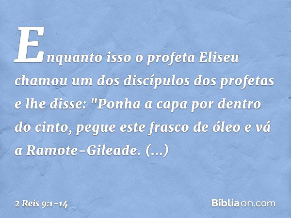 Enquanto isso o profeta Eliseu chamou um dos discípulos dos profetas e lhe disse: "Ponha a capa por dentro do cinto, pegue este frasco de óleo e vá a Ramote-Gil