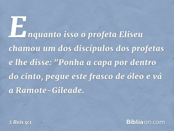 Enquanto isso o profeta Eliseu chamou um dos discípulos dos profetas e lhe disse: "Ponha a capa por dentro do cinto, pegue este frasco de óleo e vá a Ramote-Gil