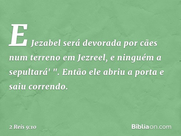 E Jezabel será devorada por cães num terreno em Jezreel, e ninguém a sepultará' ". Então ele abriu a porta e saiu correndo. -- 2 Reis 9:10