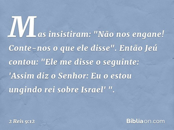 Mas insistiram: "Não nos engane! Conte-nos o que ele disse".
Então Jeú contou: "Ele me disse o seguinte: 'Assim diz o Senhor: Eu o estou ungindo rei sobre Israe