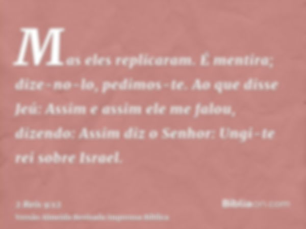 Mas eles replicaram. É mentira; dize-no-lo, pedimos-te. Ao que disse Jeú: Assim e assim ele me falou, dizendo: Assim diz o Senhor: Ungi-te rei sobre Israel.