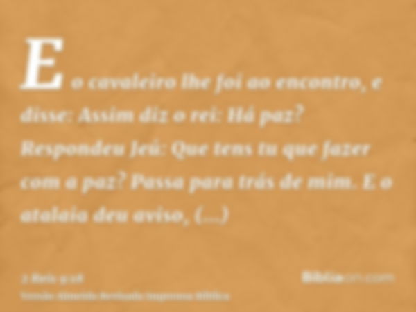 E o cavaleiro lhe foi ao encontro, e disse: Assim diz o rei: Há paz? Respondeu Jeú: Que tens tu que fazer com a paz? Passa para trás de mim. E o atalaia deu avi