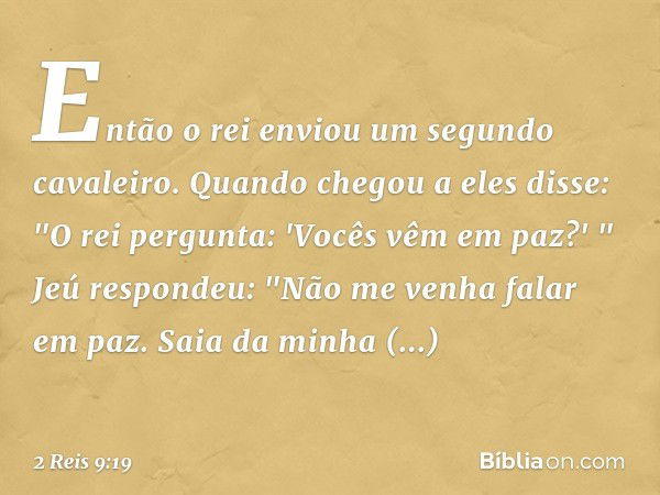 Então o rei enviou um segundo cavaleiro. Quando chegou a eles disse: "O rei pergunta: 'Vocês vêm em paz?' "
Jeú respondeu: "Não me venha falar em paz. Saia da m