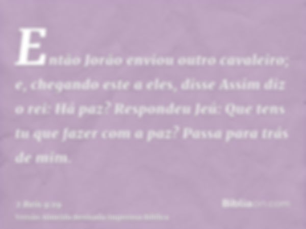 Então Jorão enviou outro cavaleiro; e, chegando este a eles, disse Assim diz o rei: Há paz? Respondeu Jeú: Que tens tu que fazer com a paz? Passa para trás de m