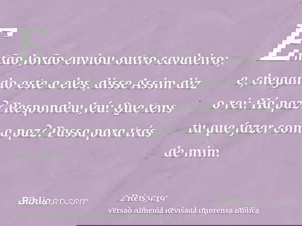 Então Jorão enviou outro cavaleiro; e, chegando este a eles, disse Assim diz o rei: Há paz? Respondeu Jeú: Que tens tu que fazer com a paz? Passa para trás de m