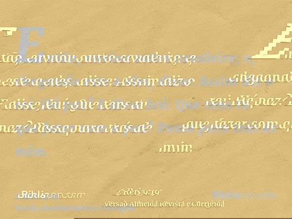 Então, enviou outro cavaleiro; e, chegando este a eles, disse: Assim diz o rei: Há paz? E disse Jeú: Que tens tu que fazer com a paz? Passa para trás de mim.