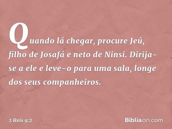 Quando lá chegar, procure Jeú, filho de Josafá e neto de Ninsi. Dirija-se a ele e leve-o para uma sala, longe dos seus companheiros. -- 2 Reis 9:2