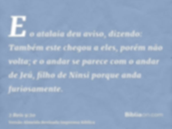 E o atalaia deu aviso, dizendo: Também este chegou a eles, porém não volta; e o andar se parece com o andar de Jeú, filho de Ninsi porque anda furiosamente.