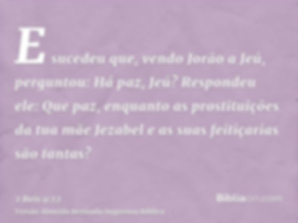 E sucedeu que, vendo Jorão a Jeú, perguntou: Há paz, Jeú? Respondeu ele: Que paz, enquanto as prostituições da tua mãe Jezabel e as suas feitiçarias são tantas?