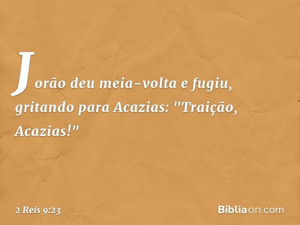 Jorão deu meia-volta e fugiu, gritando para Acazias: "Traição, Acazias!" -- 2 Reis 9:23